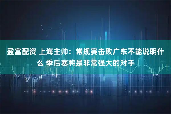 盈富配资 上海主帅：常规赛击败广东不能说明什么 季后赛将是非常强大的对手