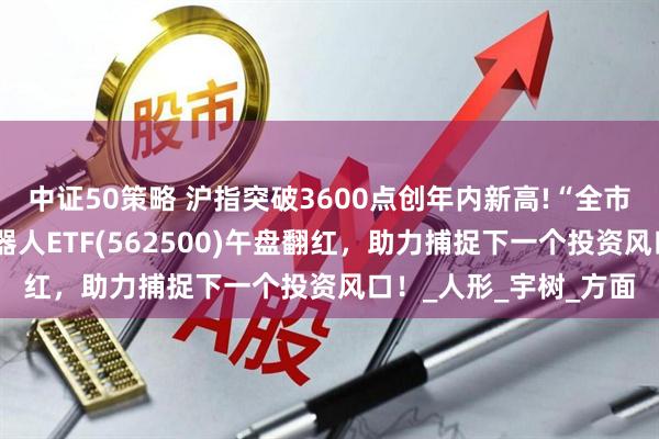 中证50策略 沪指突破3600点创年内新高!“全市场唯一百亿规模”机器人ETF(562500)午盘翻红,助力捕捉下一个投资风口!_人形_宇树_方面