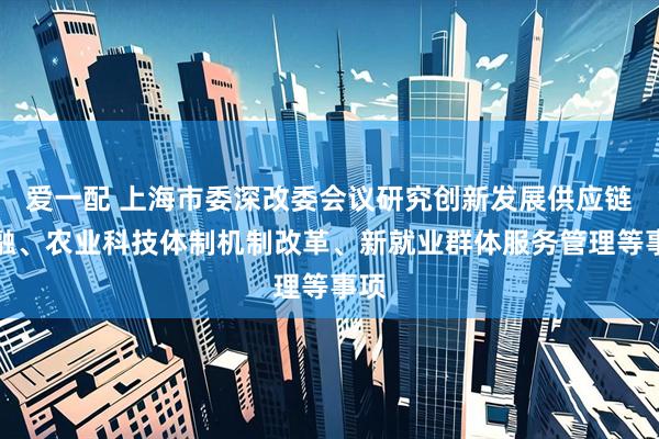 爱一配 上海市委深改委会议研究创新发展供应链金融、农业科技体制机制改革、新就业群体服务管理等事项