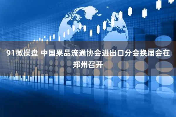 91微操盘 中国果品流通协会进出口分会换届会在郑州召开