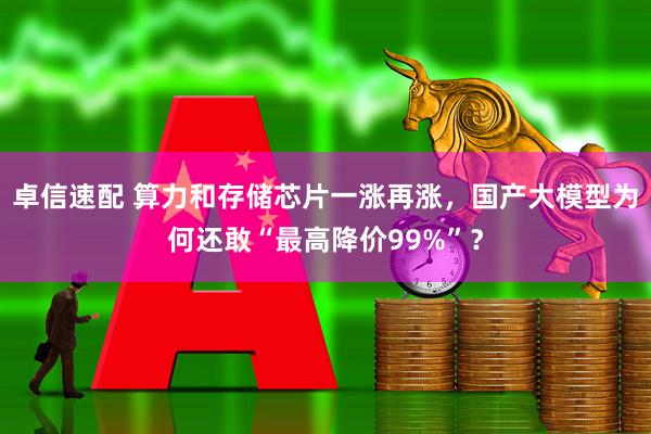 卓信速配 算力和存储芯片一涨再涨，国产大模型为何还敢“最高降价99%”？