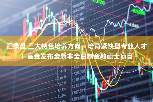 汇操盘 三大特色培养方向，培育紧缺型专业人才！高金发布全新非全日制金融硕士项目