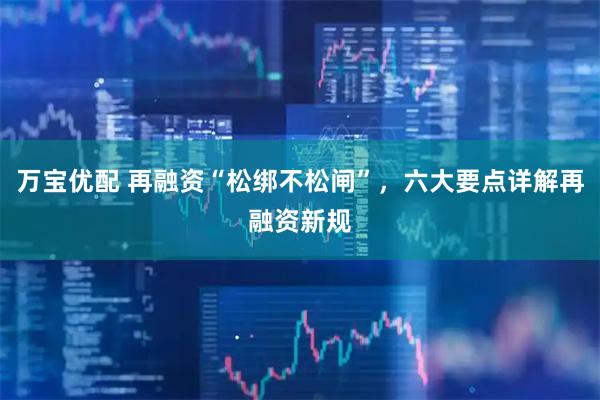 万宝优配 再融资“松绑不松闸”，六大要点详解再融资新规