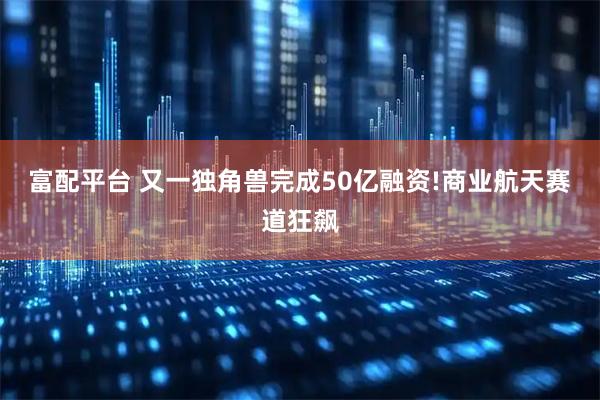 富配平台 又一独角兽完成50亿融资!商业航天赛道狂飙