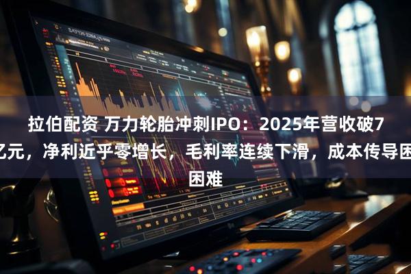 拉伯配资 万力轮胎冲刺IPO：2025年营收破70亿元，净利近乎零增长，毛利率连续下滑，成本传导困难