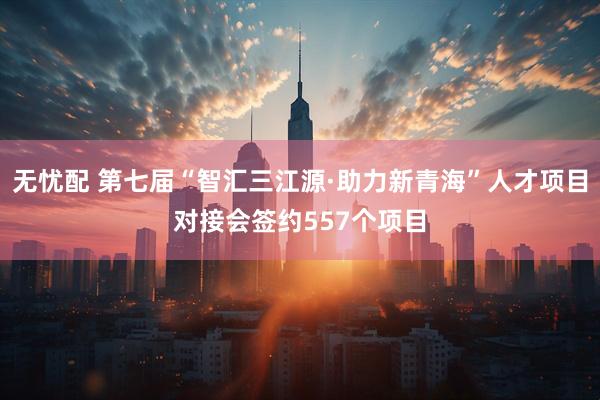 无忧配 第七届“智汇三江源·助力新青海”人才项目对接会签约557个项目