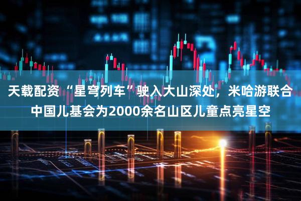 天载配资 “星穹列车”驶入大山深处，米哈游联合中国儿基会为2000余名山区儿童点亮星空