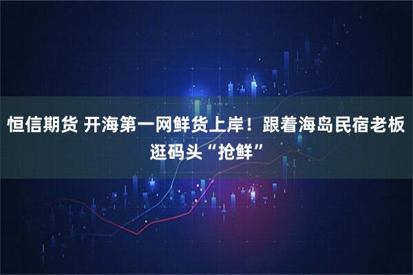 恒信期货 开海第一网鲜货上岸！跟着海岛民宿老板逛码头“抢鲜”
